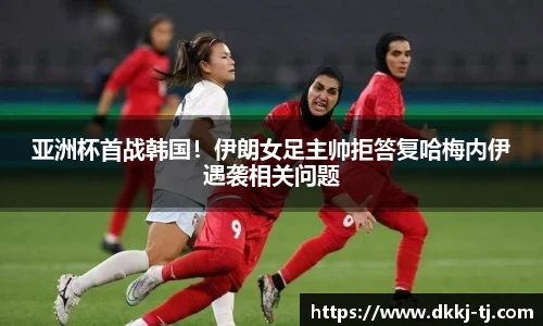 亚洲杯首战韩国！伊朗女足主帅拒答复哈梅内伊遇袭相关问题